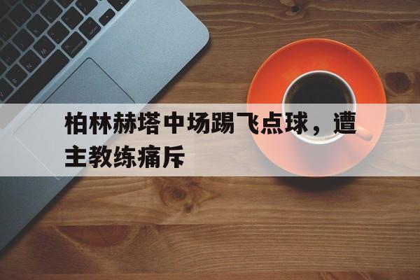 关于柏林赫塔中场踢飞点球，遭主教练痛斥的信息